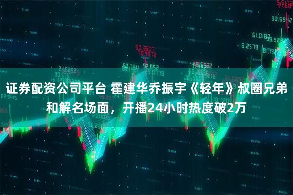 证券配资公司平台 霍建华乔振宇《轻年》叔圈兄弟和解名场面，开播24小时热度破2万