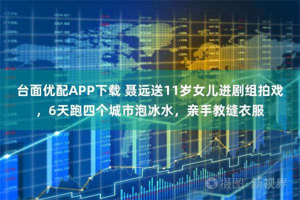 台面优配APP下载 聂远送11岁女儿进剧组拍戏，6天跑四个城市泡冰水，亲手教缝衣服