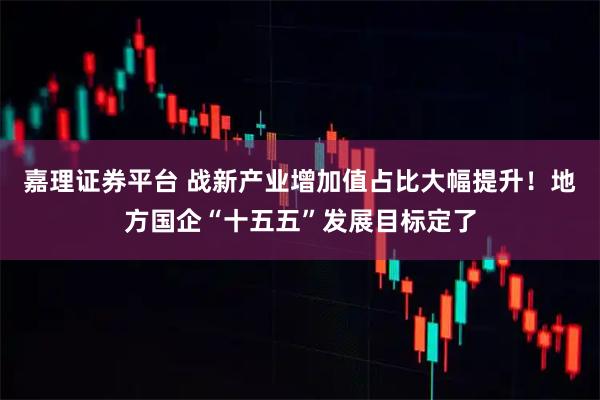 嘉理证券平台 战新产业增加值占比大幅提升！地方国企“十五五”发展目标定了