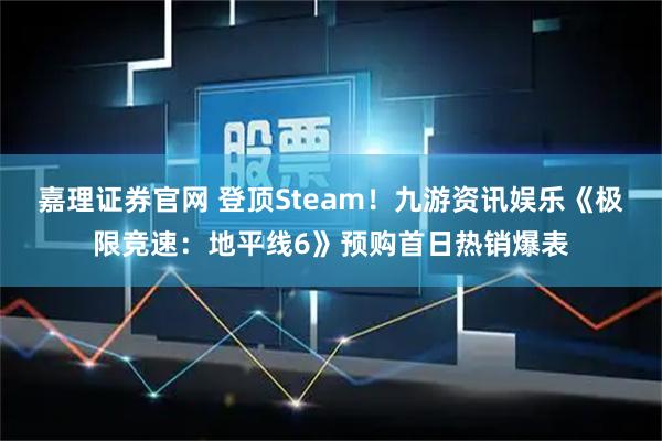 嘉理证券官网 登顶Steam！九游资讯娱乐《极限竞速：地平线6》预购首日热销爆表
