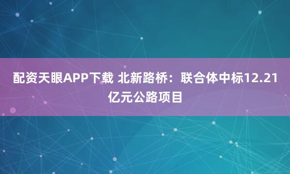 配资天眼APP下载 北新路桥：联合体中标12.21亿元公路项目