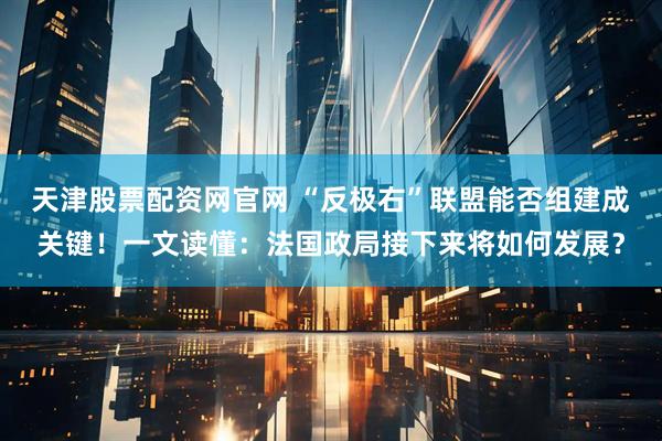 天津股票配资网官网 “反极右”联盟能否组建成关键！一文读懂：法国政局接下来将如何发展？