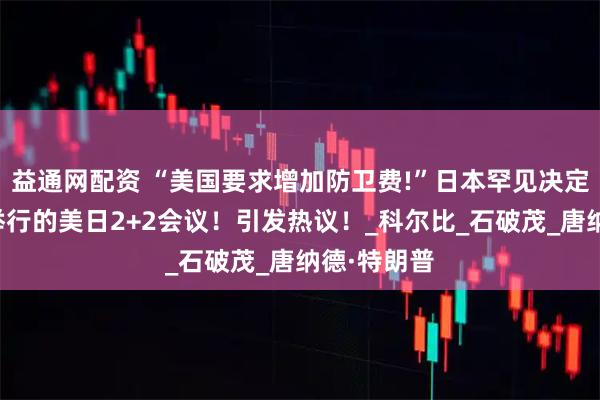 益通网配资 “美国要求增加防卫费!”日本罕见决定取消下月举行的美日2+2会议！引发热议！_科尔比_石破茂_唐纳德·特朗普