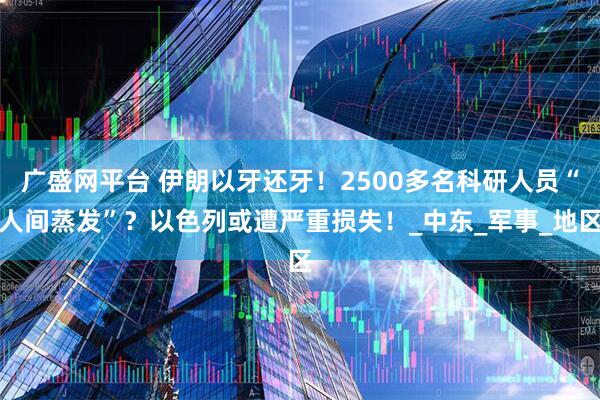 广盛网平台 伊朗以牙还牙！2500多名科研人员“人间蒸发”？以色列或遭严重损失！_中东_军事_地区