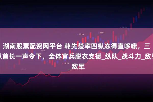 湖南股票配资网平台 韩先楚率四纵冻得直哆嗦，三纵首长一声令下，全体官兵脱衣支援_纵队_战斗力_敌军