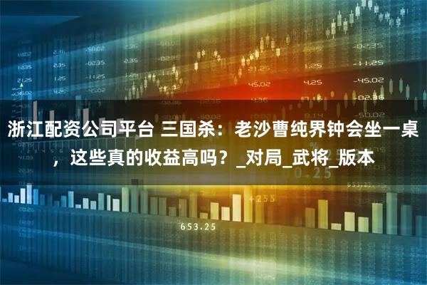 浙江配资公司平台 三国杀：老沙曹纯界钟会坐一桌，这些真的收益高吗？_对局_武将_版本