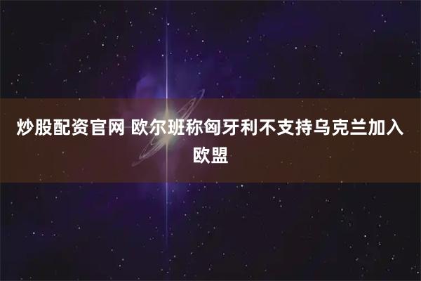 炒股配资官网 欧尔班称匈牙利不支持乌克兰加入欧盟