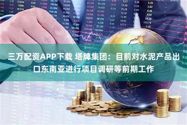 三万配资APP下载 塔牌集团：目前对水泥产品出口东南亚进行项目调研等前期工作
