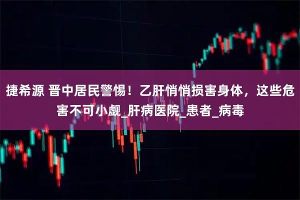捷希源 晋中居民警惕！乙肝悄悄损害身体，这些危害不可小觑_肝病医院_患者_病毒