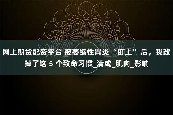 网上期货配资平台 被萎缩性胃炎 “盯上” 后，我改掉了这 5 个致命习惯_清或_肌肉_影响