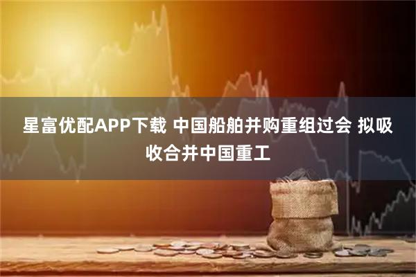 星富优配APP下载 中国船舶并购重组过会 拟吸收合并中国重工