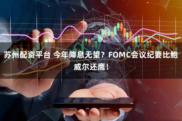 苏州配资平台 今年降息无望？FOMC会议纪要比鲍威尔还鹰！