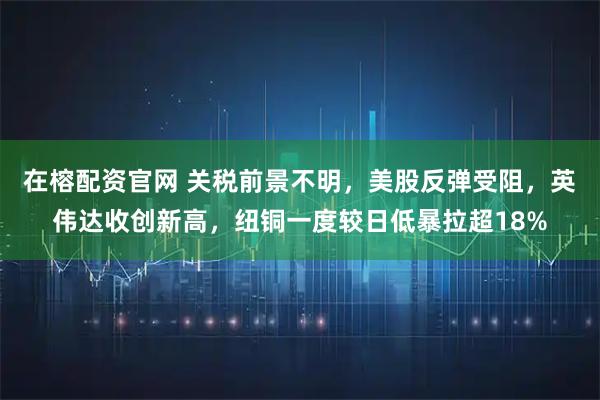 在榕配资官网 关税前景不明，美股反弹受阻，英伟达收创新高，纽铜一度较日低暴拉超18%