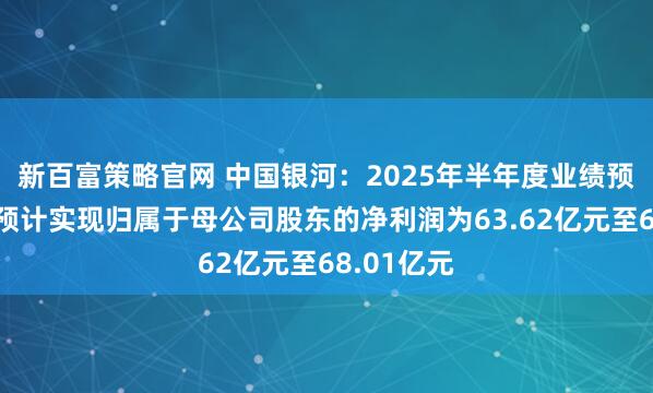 新百富策略官网 中国银河：2025年半年度业绩预告显示，预计实现归属于母公司股东的净利润为63.62亿元至68.01亿元