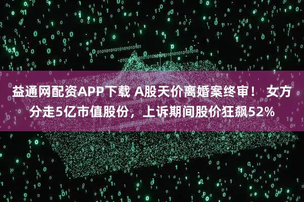 益通网配资APP下载 A股天价离婚案终审！ 女方分走5亿市值股份，上诉期间股价狂飙52%