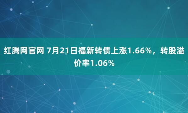 红腾网官网 7月21日福新转债上涨1.66%，转股溢价率1.06%