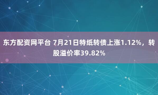 东方配资网平台 7月21日特纸转债上涨1.12%，转股溢价率39.82%