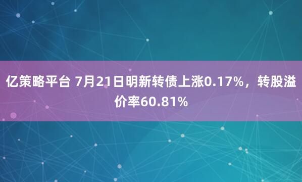 亿策略平台 7月21日明新转债上涨0.17%，转股溢价率60.81%