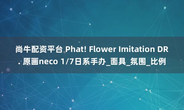尚牛配资平台 Phat! Flower Imitation DR. 原画neco 1/7日系手办_面具_氛围_比例