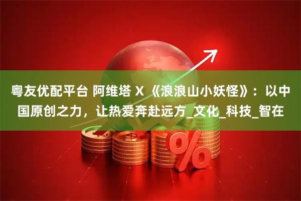 粤友优配平台 阿维塔 X 《浪浪山小妖怪》：以中国原创之力，让热爱奔赴远方_文化_科技_智在
