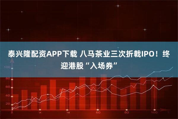 泰兴隆配资APP下载 八马茶业三次折戟IPO！终迎港股“入场券”