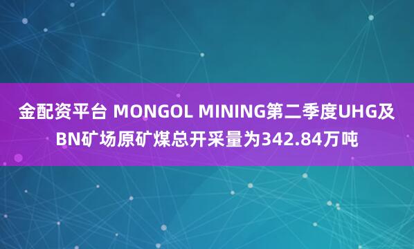 金配资平台 MONGOL MINING第二季度UHG及BN矿场原矿煤总开采量为342.84万吨