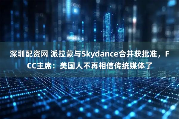 深圳配资网 派拉蒙与Skydance合并获批准，FCC主席：美国人不再相信传统媒体了