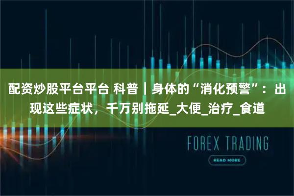 配资炒股平台平台 科普｜身体的“消化预警”：出现这些症状，千万别拖延_大便_治疗_食道