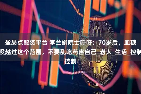 盈易点配资平台 李兰娟院士呼吁：70岁后，血糖没越过这个范围，不要乱吃药害自己_老人_生活_控制