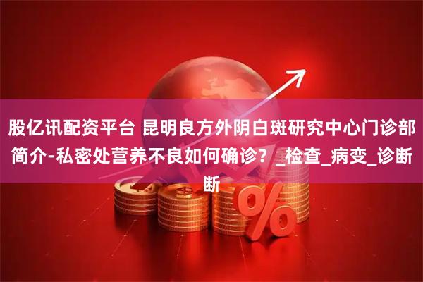 股亿讯配资平台 昆明良方外阴白斑研究中心门诊部简介-私密处营养不良如何确诊？_检查_病变_诊断