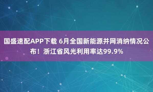 国盛速配APP下载 6月全国新能源并网消纳情况公布！浙江省风光利用率达99.9%