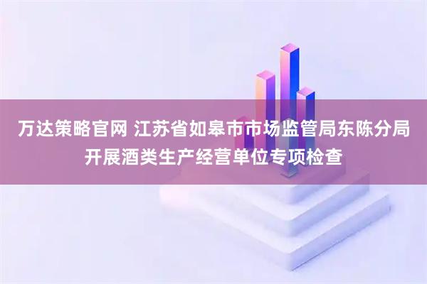 万达策略官网 江苏省如皋市市场监管局东陈分局开展酒类生产经营单位专项检查