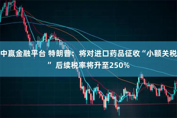中赢金融平台 特朗普：将对进口药品征收“小额关税” 后续税率将升至250%
