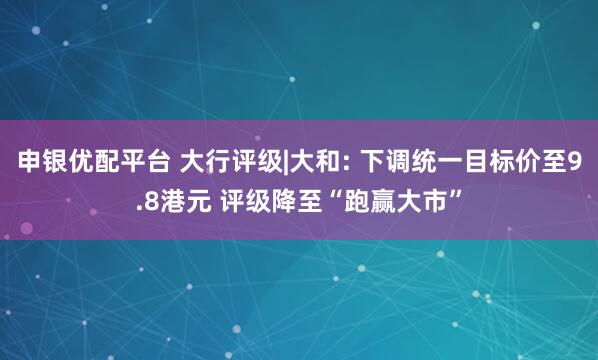 申银优配平台 大行评级|大和: 下调统一目标价至9.8港元 评级降至“跑赢大市”
