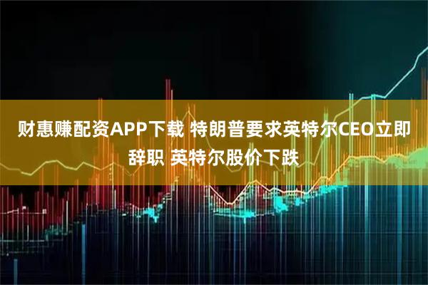 财惠赚配资APP下载 特朗普要求英特尔CEO立即辞职 英特尔股价下跌