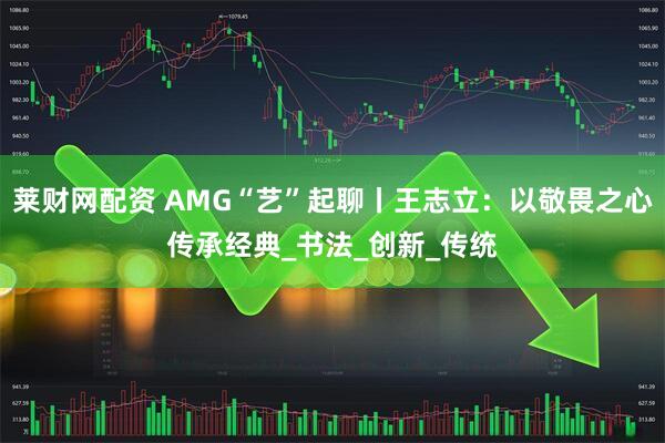 莱财网配资 AMG“艺”起聊丨王志立：以敬畏之心传承经典_书法_创新_传统