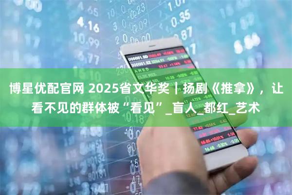 博星优配官网 2025省文华奖｜扬剧《推拿》，让看不见的群体被“看见”_盲人_都红_艺术