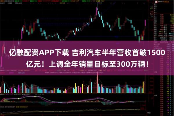 亿融配资APP下载 吉利汽车半年营收首破1500亿元！上调全年销量目标至300万辆！