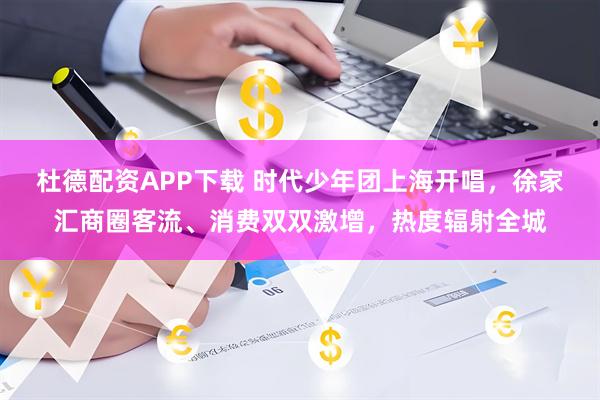 杜德配资APP下载 时代少年团上海开唱，徐家汇商圈客流、消费双双激增，热度辐射全城