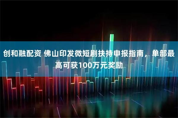 创和融配资 佛山印发微短剧扶持申报指南，单部最高可获100万元奖励