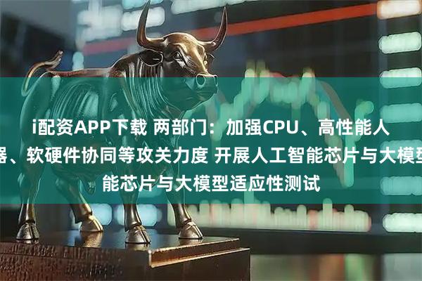 i配资APP下载 两部门：加强CPU、高性能人工智能服务器、软硬件协同等攻关力度 开展人工智能芯片与大模型适应性测试