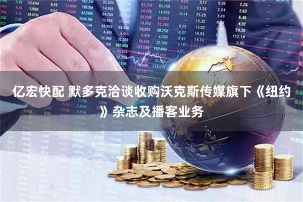 亿宏快配 默多克洽谈收购沃克斯传媒旗下《纽约》杂志及播客业务